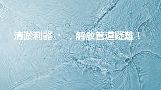 清淤利器，解放管道疑難！